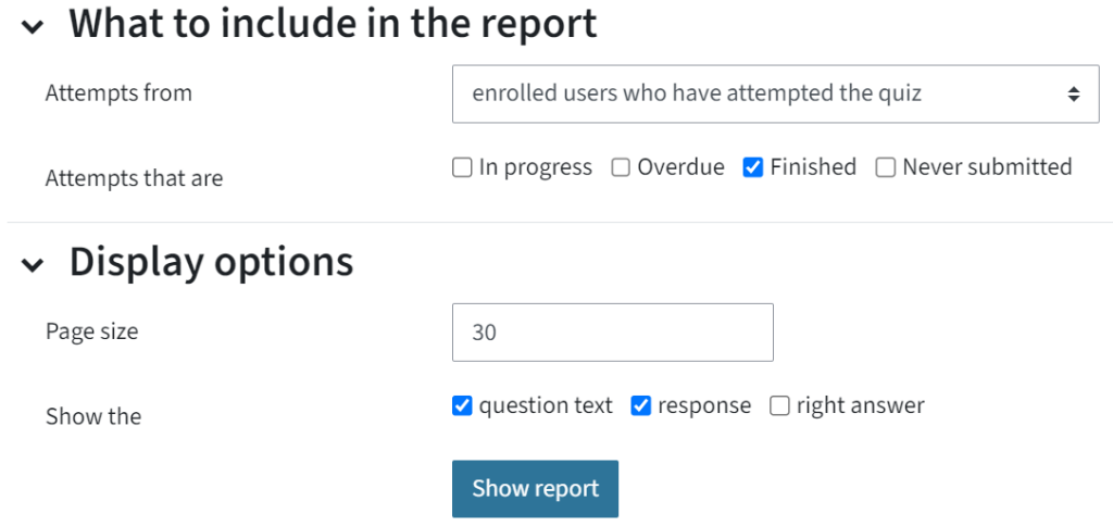 You can see the settings of the results report afte you clicked the tab Results. You can choose what to include in the report and the display options. This screenshot shows that finished attempts of enrolled users should be displayed and the diplay option is the question text and the response.