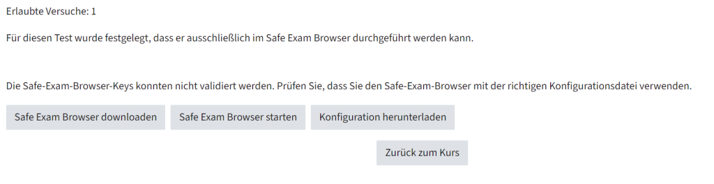 Man sieht die Ansicht der Testaktivität, wenn der Safe Exam Browser aktiviert ist. In der ersten Zeile steht Erlaubte Versuche: 1, danach, dass für diesen Test festgelegt wurde, dass er ausschließlich mit dem Safe Exam Browser durchgeführt werden kann. Danach steht eine Information darüberm dass die Safe-Exam-Browser_Keys nicht validiert werden konnten. Darunter sind drei Buttons, links Safe Exam Browser downloaden, in der Mitte Safe Exam Browser starten und rechts Konfiguration herunterladen. Darunter ist ein Button, der Zurück zum Kurs führt.