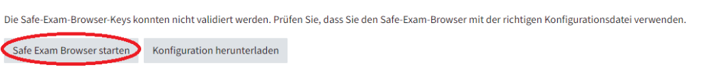 Das ist die Ansicht für Studierenden, wenn ihre Prüfung mit dem Safe Exam Browser stattfindet. Oben steht der Satz: die Safe Exam Browser Keys konnten nicht validiert werden. Prüfen Sie, dass Sie den Safe Exam Browser mit der richtigen Konfigurationsdatei verwenden. Darunter sind zwei graue Buttons: links der Button Safe Exam Browser starten, rechts davon Konfiguration herunterladen. Der Button Safe Exam Browser starten ist rot eingekreist