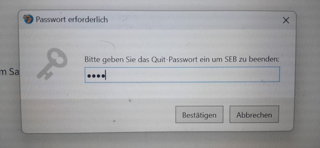 Das ist ein Popup-Fenster. Es steht: Passwort erforderlich und man sieht ein Schlüssel-Icon. Im Popup-Fenster steht der Satz: Bitte geben Sie das Quit-Passwort ein um SEB zu beenden. Darunter ist eine Box, in die ein vierstelliges Kennwort eingegeben wurde. Unten im Popup-Fenster sind zwei Buttons: links Bestätigen und rechts Abbrechen.