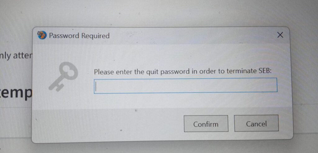 This is a pop up window after students clicked the SEB exit-button, if a password to exit is required. In the pop up window there is a key icon, a field to type in the quit password and two buttons: confirm and cancel. 