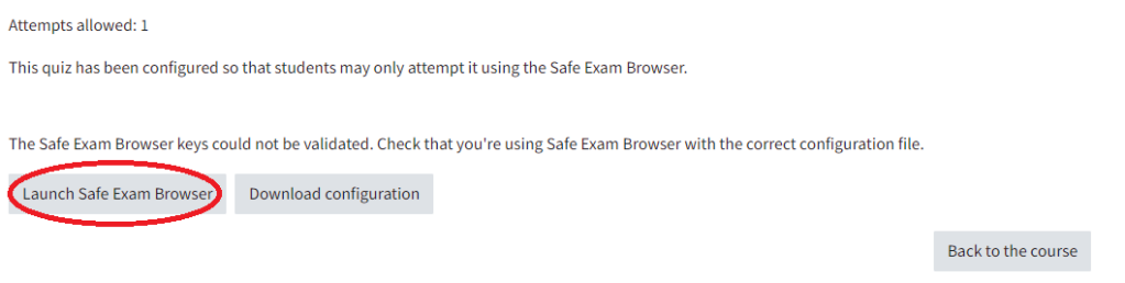 When students want to start the exam, they see this: In the first line, there is Attempts allowed: 1, underneath it says that the quiz is configured with Safe Exam Browser, and that the Safe Exam Browser keys could not be validated. There are also three buttons: on the left, the button "Launch Safe Exam Browser", next to it the button "Download configuration" and the button "Back to the course"